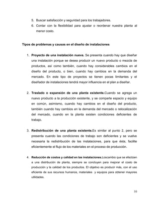 5. Buscar satisfacción y seguridad para los trabajadores.
      6. Contar con la flexibilidad para ajustar o reordenar nuestra planta al
         menor costo.



Tipos de problemas y causas en el diseño de instalaciones


   1. Proyecto de una instalación nueva. Se presenta cuando hay que diseñar
      una instalación porque se desea producir un nuevo producto o mezcla de
      productos, así como también, cuando hay considerables cambios en el
      diseño del producto, o bien, cuando hay cambios en la demanda del
      mercado. En este tipo de proyectos se tienen pocas limitantes y el
      diseñador de instalaciones tendrá mayor influencia en el plan a diseñar.


   2. Traslado o expansión de una planta existente.Cuando se agrega un
      nuevo producto a la producción existente, y se comparte espacio y equipo
      en común, asimismo, cuando hay cambios en el diseño del producto,
      también cuando hay cambios en la demanda del mercado o relocalización
      del mercado, cuando en la planta existen condiciones deficientes de
      trabajo.


   3. Redistribución de una planta existente.Es similar al punto 2, pero se
      presenta cuando las condiciones de trabajo son deficientes y se vuelve
      necesaria la redistribución de las instalaciones, para que ésta, facilite
      eficientemente el flujo de los materiales en el proceso de producción.


   4. Reducción de costos y calidad en las instalaciones.Loscambio que se efectúen
      a una distribución de planta, siempre se concluyen para mejorar el costo de
      producción y la calidad de los productos. El objetivo es producir más, con el uso
      eficiente de sus recursos humanos, materiales y equipos para obtener mayores
      utilidades.




                                                                                    10
 