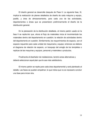 El diseño general se desarrolla después de Pase II. La siguiente fase, III,
implica la realización de planes detallados de diseño de cada máquina y equipo,
pasillo, y área de almacenamiento, para cada una de las actividades,
departamentos o áreas que se presentaron preliminarmente el diseño de la
distribución general.


       En la planeación de la distribución detallada, el mismo patrón usado en la
fase II se repite.Así que, ahora el flujo de materiales inicia el movimientode los
materiales dentro del departamento en cuestión; la relación de actividades dentro
del departamento en cuestión. Similarmente, los requerimientos de espacio, son el
espacio requerido para cada unidad de maquinaria y equipo; entonces se elabora
el diagrama de relación de espacio, un bosquejo del arreglo de los templetes o
replicas de las maquinas y equipos, personal y materiales o productos.


       Finalmente el diseñador de instalaciones, tendrá varias alternativas y
deberá seleccionar aquel plan que le sea más satisfactorio.


       El mismo patrón se repite para cada área departamental y será planteado al
detalle. Las fases se pueden empalmar, lo que indica que no es necesario concluir
una fase para iniciar otra.




                                                                                18
 