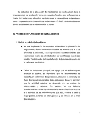 La estructura de la planeación de instalaciones se puede aplicar, tanto a
organizaciones de producción como de servicios.Nosotros nos enfocaremos al
diseño de instalaciones, el cual no es sinónimo de la planeación de instalaciones;
es un componente de la planeación de instalaciones. El diseño de instalaciones se
enfoca a los detalles de la distribución de la planta.




EL PROCESO DE PLANEACION DE INSTALACIONES



   1. Definir (o redefinir) el problema.

              Ya sea la planeación de una nueva instalación o la planeación del
              mejoramiento de una instalación existente, es esencial que el o los
              productos a producirse, sean especificados cuantitativamente. Los
              volúmenes o niveles de actividad deben ser identificados cuando sea
              posible. También debe definirse la función de la instalación dentro de
              la cadena de suministros.



              Definir las actividades principal y de apoyo que se realizaran para
              alcanzar el objetivo. Es importante que los requerimientos se
              especifiquen en términos de operaciones, el equipo, el personal y los
              flujos de material relacionados. Estas actividades de apoyo permiten
              que la actividad principal se desarrolle con un mínimo de
              interrupciones    y   retrasos.   Por      ejemplo,   en   una   industria
              manufacturerala función de mantenimiento es una función de soporte
              a la actividad de de producción para que esta, se lleve a cabo lo
              mejor posible, evitando las interrupciones y los retrasos en la línea
              de producción.




                                                                                      3
 