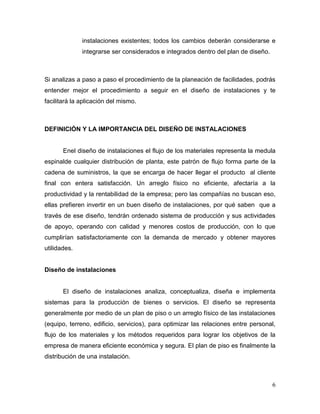 instalaciones existentes; todos los cambios deberán considerarse e
              integrarse ser considerados e integrados dentro del plan de diseño.



Si analizas a paso a paso el procedimiento de la planeación de facilidades, podrás
entender mejor el procedimiento a seguir en el diseño de instalaciones y te
facilitará la aplicación del mismo.



DEFINICIÓN Y LA IMPORTANCIA DEL DISEÑO DE INSTALACIONES


       Enel diseño de instalaciones el flujo de los materiales representa la medula
espinalde cualquier distribución de planta, este patrón de flujo forma parte de la
cadena de suministros, la que se encarga de hacer llegar el producto al cliente
final con entera satisfacción. Un arreglo físico no eficiente, afectaría a la
productividad y la rentabilidad de la empresa; pero las compañías no buscan eso,
ellas prefieren invertir en un buen diseño de instalaciones, por qué saben que a
través de ese diseño, tendrán ordenado sistema de producción y sus actividades
de apoyo, operando con calidad y menores costos de producción, con lo que
cumplirían satisfactoriamente con la demanda de mercado y obtener mayores
utilidades.


Diseño de instalaciones


       El diseño de instalaciones analiza, conceptualiza, diseña e implementa
sistemas para la producción de bienes o servicios. El diseño se representa
generalmente por medio de un plan de piso o un arreglo físico de las instalaciones
(equipo, terreno, edificio, servicios), para optimizar las relaciones entre personal,
flujo de los materiales y los métodos requeridos para lograr los objetivos de la
empresa de manera eficiente económica y segura. El plan de piso es finalmente la
distribución de una instalación.



                                                                                    6
 