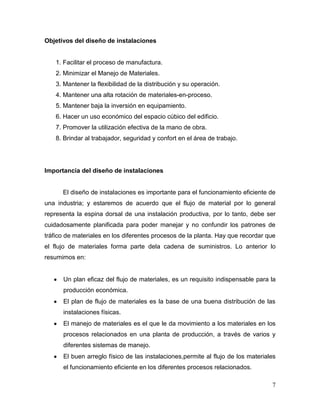 Objetivos del diseño de instalaciones


    1. Facilitar el proceso de manufactura.
    2. Minimizar el Manejo de Materiales.
    3. Mantener la flexibilidad de la distribución y su operación.
    4. Mantener una alta rotación de materiales-en-proceso.
    5. Mantener baja la inversión en equipamiento.
    6. Hacer un uso económico del espacio cúbico del edificio.
    7. Promover la utilización efectiva de la mano de obra.
    8. Brindar al trabajador, seguridad y confort en el área de trabajo.




Importancia del diseño de instalaciones


      El diseño de instalaciones es importante para el funcionamiento eficiente de
una industria; y estaremos de acuerdo que el flujo de material por lo general
representa la espina dorsal de una instalación productiva, por lo tanto, debe ser
cuidadosamente planificada para poder manejar y no confundir los patrones de
tráfico de materiales en los diferentes procesos de la planta. Hay que recordar que
el flujo de materiales forma parte dela cadena de suministros. Lo anterior lo
resumimos en:


      Un plan eficaz del flujo de materiales, es un requisito indispensable para la
      producción económica.
      El plan de flujo de materiales es la base de una buena distribución de las
      instalaciones físicas.
      El manejo de materiales es el que le da movimiento a los materiales en los
      procesos relacionados en una planta de producción, a través de varios y
      diferentes sistemas de manejo.
      El buen arreglo físico de las instalaciones,permite al flujo de los materiales
      el funcionamiento eficiente en los diferentes procesos relacionados.

                                                                                  7
 