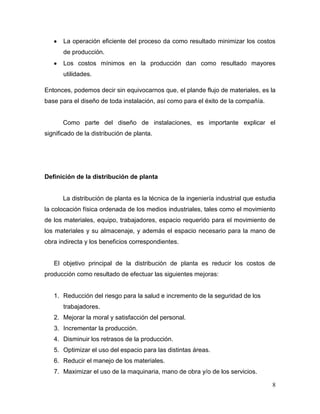La operación eficiente del proceso da como resultado minimizar los costos
       de producción.
       Los costos mínimos en la producción dan como resultado mayores
       utilidades.

Entonces, podemos decir sin equivocarnos que, el plande flujo de materiales, es la
base para el diseño de toda instalación, así como para el éxito de la compañía.


       Como parte del diseño de instalaciones, es importante explicar el
significado de la distribución de planta.




Definición de la distribución de planta


       La distribución de planta es la técnica de la ingeniería industrial que estudia
la colocación física ordenada de los medios industriales, tales como el movimiento
de los materiales, equipo, trabajadores, espacio requerido para el movimiento de
los materiales y su almacenaje, y además el espacio necesario para la mano de
obra indirecta y los beneficios correspondientes.


   El objetivo principal de la distribución de planta es reducir los costos de
producción como resultado de efectuar las siguientes mejoras:


   1. Reducción del riesgo para la salud e incremento de la seguridad de los
       trabajadores.
   2. Mejorar la moral y satisfacción del personal.
   3. Incrementar la producción.
   4. Disminuir los retrasos de la producción.
   5. Optimizar el uso del espacio para las distintas áreas.
   6. Reducir el manejo de los materiales.
   7. Maximizar el uso de la maquinaria, mano de obra y/o de los servicios.

                                                                                    8
 