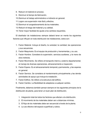 8. Reducir el material en proceso.
   9. Disminuir el tiempo de fabricación.
   10. Disminuir el trabajo administrativo e indirecto en general.
   11. Lograr una supervisión más fácil y efectiva.
   12. Disminuir el congestionamiento de los materiales.
   13. Reducir el riesgo del material y su calidad.
   14. Tener mayor facilidad de ajuste a los cambios requeridos.

   El diseñador de instalaciones siempre deberá tener en mente los siguientes
factores que influyen en toda distribución de instalaciones, estos son:


   1. Factor Material. Incluye el diseño, la variedad, la cantidad, las operaciones
      y sus secuencias.
   2. Factor Maquinaria. Es el equipo de producción y herramientas, y su uso.
   3. Factor Hombre. Considera la supervisión, servicios auxiliares, y la mano de
      obra indirecta.
   4. Factor Movimiento. Se refiere al transporte interno y externo departamental,
      al manejo de diversas operaciones, almacenamiento e inspección.
   5. Factor Espera. Es el almacenamiento temporal y permanente, y las esperas
      en general.
   6. Factor Servicio. Se considera al mantenimiento principalmente y las demás
      actividades de apoyo que incluye la instalación.
   7. Factor Edificio. Se refiere a la estructura del edificio.
   8. Factor Cambio. La flexibilidad de adaptarse a cualquier cambio.

   Finalmente, debemos también pensar siempre en los siguientes principios de la
   distribución de planta, para tener un buen plan de distribución.


      1. Integración total de todos los factores que afectan a la distribución.
      2. El movimiento de los materiales deben ser a distancias mínimas.
      3. El flujo de los materiales debe ser secuencial a través de la planta.
      4. La uso efectivo del espacio superficial y cúbico.


                                                                                  9
 