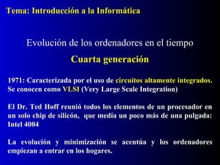 1971: Caracterizada por el uso de circuitos altamente integrados.
Se conocen como VLSI (Very Large Scale Integration)
El Dr. Ted Hoff reunió todos los elementos de un procesador en
un solo chip de silicón, que medía un poco más de una pulgada:
Intel 4004
La evolución y minimización se acentúa y los ordenadores
empiezan a entrar en los hogares.
Evolución de los ordenadores en el tiempo
Cuarta generación
Tema: Introducción a la Informática
 