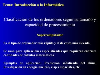 Supercomputador
Es el tipo de ordenador más rápido y el de costo más elevado.
Se usan para aplicaciones especializadas que requieren enormes
cantidades de cálculos matemáticos.
Ejemplos de aplicación: Predicción sofisticada del clima,
investigación en energía nuclear, viajes espaciales, etc.
Clasificación de los ordenadores según su tamaño y
capacidad de procesamiento
Tema: Introducción a la Informática
 