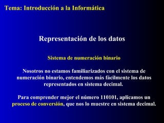 Sistema de numeración binario
Nosotros no estamos familiarizados con el sistema de
numeración binario, entendemos más fácilmente los datos
representados en sistema decimal.
Para comprender mejor el número 110101, aplicamos un
proceso de conversión, que nos lo muestre en sistema decimal.
Representación de los datos
Tema: Introducción a la Informática
 