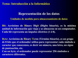 Bit: Acrónimo de Binary Digit (Dígito binario), es la mínima
unidad de información que viaja y se almacena en un computador.
Cada bit representa un impulso eléctrico (1 ó 0).
Representación de los datos
Byte: Acrónimo de Binary Term (Término binario), es un grupo
de 8 bits que el ordenador utiliza para representar cada símbolo o
caracter que conocemos, es decir un número, una letra, un signo
de puntuación, etc.
Con un byte, el ordenador puede representar 256 símbolos o
caracteres diferentes.
Unidades de medida para almacenamiento de datos
Tema: Introducción a la Informática
 