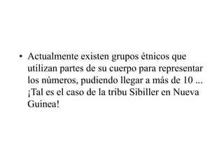 • Actualmente existen grupos étnicos que
utilizan partes de su cuerpo para representar
los números, pudiendo llegar a más de 10 ...
¡Tal es el caso de la tribu Sibiller en Nueva
Guinea!
 