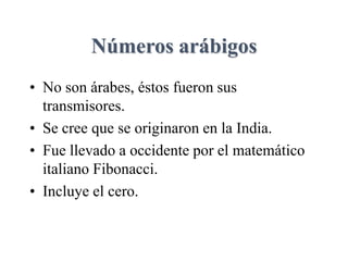 Números arábigos
• No son árabes, éstos fueron sus
transmisores.
• Se cree que se originaron en la India.
• Fue llevado a occidente por el matemático
italiano Fibonacci.
• Incluye el cero.
 