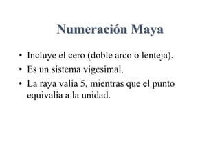 Numeración Maya
• Incluye el cero (doble arco o lenteja).
• Es un sistema vigesimal.
• La raya valía 5, mientras que el punto
equivalía a la unidad.
 