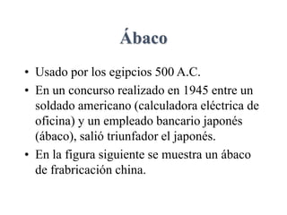 Ábaco
• Usado por los egipcios 500 A.C.
• En un concurso realizado en 1945 entre un
soldado americano (calculadora eléctrica de
oficina) y un empleado bancario japonés
(ábaco), salió triunfador el japonés.
• En la figura siguiente se muestra un ábaco
de frabricación china.
 