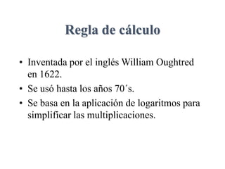 Regla de cálculo
• Inventada por el inglés William Oughtred
en 1622.
• Se usó hasta los años 70´s.
• Se basa en la aplicación de logaritmos para
simplificar las multiplicaciones.
 
