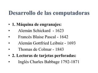 Desarrollo de las computadoras
• 1. Máquina de engranajes:
• Alemán Schickard - 1623
• Francés Blaise Pascal - 1642
• Alemán Gottfried Leibniz - 1693
• Thomas de Colmar - 1843
• 2. Lectoras de tarjetas perforadas:
• Inglés Charles Babbage 1792-1871
 
