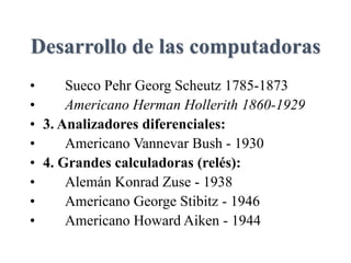 Desarrollo de las computadoras
• Sueco Pehr Georg Scheutz 1785-1873
• Americano Herman Hollerith 1860-1929
• 3. Analizadores diferenciales:
• Americano Vannevar Bush - 1930
• 4. Grandes calculadoras (relés):
• Alemán Konrad Zuse - 1938
• Americano George Stibitz - 1946
• Americano Howard Aiken - 1944
 