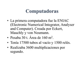 Computadoras
• La primera computadora fue la ENIAC
(Electronic Numerical Integrator, Analyser
and Computer). Creada por Eckert,
Mauchly y von Neumann.
• Pesaba 30 t. Área de 160 m2.
• Tenía 17500 tubos al vacío y 1500 relés.
• Realizaba 3600 multiplicaciones por
segundo.
 