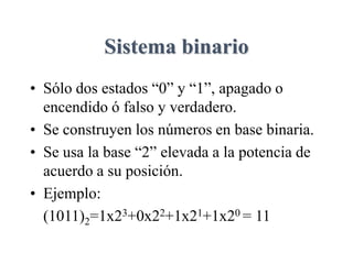 Sistema binario
• Sólo dos estados “0” y “1”, apagado o
encendido ó falso y verdadero.
• Se construyen los números en base binaria.
• Se usa la base “2” elevada a la potencia de
acuerdo a su posición.
• Ejemplo:
(1011)2=1x23+0x22+1x21+1x20 = 11
 