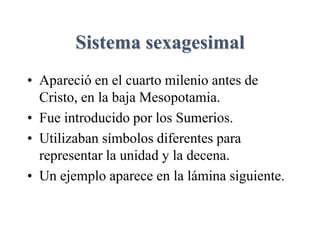 Sistema sexagesimal
• Apareció en el cuarto milenio antes de
Cristo, en la baja Mesopotamia.
• Fue introducido por los Sumerios.
• Utilizaban símbolos diferentes para
representar la unidad y la decena.
• Un ejemplo aparece en la lámina siguiente.
 