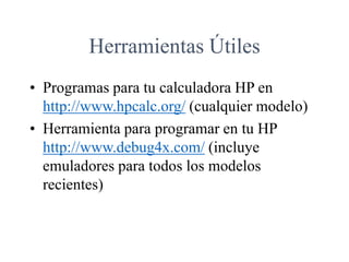 Herramientas Útiles
• Programas para tu calculadora HP en
http://www.hpcalc.org/ (cualquier modelo)
• Herramienta para programar en tu HP
http://www.debug4x.com/ (incluye
emuladores para todos los modelos
recientes)
 