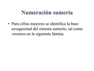 Numeración sumeria
• Para cifras mayores se identifica la base
sexagesimal del sistema sumerio, tal como
veremos en la siguiente lámina.
 
