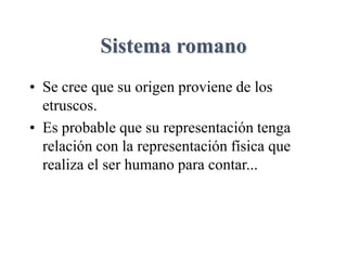 Sistema romano
• Se cree que su origen proviene de los
etruscos.
• Es probable que su representación tenga
relación con la representación física que
realiza el ser humano para contar...
 