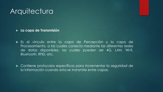 Arquitectura
 La capa de Transmisión
 Es el vínculo entre la capa de Percepción y la capa de
Procesamiento, a las cuales conecta mediante las diferentes redes
de datos disponibles, las cuales pueden ser 4G, LAN, Wi-fi,
Bluetooth, RFID, etc.
 Contiene protocolos específicos para incrementar la seguridad de
la información cuando esta se transmite entre capas.
 