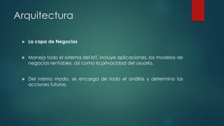 Arquitectura
 La capa de Negocios
 Maneja todo el sistema del IoT, incluye aplicaciones, los modelos de
negocios rentables, así como la privacidad del usuario.
 Del mismo modo, se encarga de todo el análisis y determina las
acciones futuras.
 