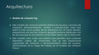Arquitectura
 Modelo de cómputo Fog
 Este modelo de cómputo permite distribuir los recursos y servicios de
cómputo, almacenamiento, control y comunicación para que
estén lo más cerca posible de los dispositivos IoT. Al mismo tiempo,
proporciona una red de cómputo geográficamente distribuida con
los recursos que se encuentran conectados dentro de la misma red
 Este modelo crea nodos secundarios que permiten que cualquier
dispositivo capaz de conectarse con la red proporcione
capacidad de cómputo y almacenamiento para los usuarios,
disminuyendo así la carga de trabajo en el modelo de cómputo
Cloud.
 