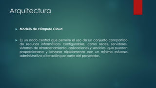 Arquitectura
 Modelo de cómputo Cloud
 Es un nodo central que permite el uso de un conjunto compartido
de recursos informáticos configurables, como redes, servidores,
sistemas de almacenamiento, aplicaciones y servicios, que pueden
proporcionarse y lanzarse rápidamente con un mínimo esfuerzo
administrativo o iteración por parte del proveedor.
 