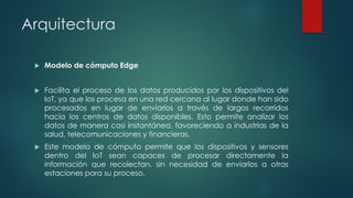 Arquitectura
 Modelo de cómputo Edge
 Facilita el proceso de los datos producidos por los dispositivos del
IoT, ya que los procesa en una red cercana al lugar donde han sido
procesados en lugar de enviarlos a través de largos recorridos
hacia los centros de datos disponibles. Esto permite analizar los
datos de manera casi instantánea, favoreciendo a industrias de la
salud, telecomunicaciones y financieras.
 Este modelo de cómputo permite que los dispositivos y sensores
dentro del IoT sean capaces de procesar directamente la
información que recolectan, sin necesidad de enviarlos a otras
estaciones para su proceso.
 