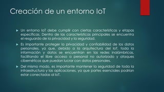 Creación de un entorno IoT
 Un entorno IoT debe cumplir con ciertas características y etapas
específicas. Dentro de las características principales se encuentra
el resguardo de la privacidad y la seguridad.
 Es importante proteger la privacidad y confiabilidad de los datos
personales, ya que, debido a la arquitectura del IoT, toda la
información y datos se encuentran en las redes inalámbricas,
facilitando el libre acceso a personal no autorizado y ataques
cibernéticos que puedan lucrar con datos personales.
 Del mismo modo, es importante mantener la seguridad de toda la
infraestructura y las aplicaciones, ya que partes esenciales podrían
estar conectadas al IoT.
 