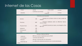 Internet de las Cosas
Parámetros de Evaluación
Examen 10%
Basados en los tópicos vistos en clase, puede ser
sorpresa
Practicas 40%
Practicas realizadas sobre los diferentes tópicos
vistos en clase.
Proyecto Final 30%
Se definirá durante las clases y se entregará a final
del curso
Asistencia 10%
Participación 10%
Total 100%
Normas y Políticas Internas:
Asistencia 80% de acuerdo al reglamento de la UPAEP.
Puntualidad: 15 minutos de tolerancia.
Retardos Más de 15 minutos sólo con aviso previo.
Redondeo de
Notas
La calificación obtenida durante el curso no será redondeada
Clases: Jueves 19:00 a 22:00 En línea
Asesorías:
Confirmar con el titular
Por
confirmar
En línea
 