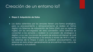 Creación de un entorno IoT
 Etapa 2: Adquisición de Datos
 Los datos obtenidos por los sensores tienen una forma analógica,
pero su procesamiento y almacenamiento se realiza en forma
digital. Los Sistemas de Adquisición de Datos (DAS, por sus siglas en
inglés) son los encargados de esta conversión; estos sistemas se
conectan a los sensores y realizan la conversión de analógica a
digital, y a su vez, funcionan de puerta de enlace al internet, el cual
recibe los datos digitalizados y los enruta a través de Wi-Fi o LAN a
los sistemas de la Etapa 3 para su posterior procesamiento. Los
sistemas en esta etapa generalmente se encuentran muy cerca de
los sensores y actuadores.
 