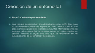 Creación de un entorno IoT
 Etapa 3: Centros de procesamiento
 Una vez que los datos han sido digitalizados, estos están listos para
su procesamiento antes de ingresar al nodo central, o Nube. Este
procesamiento puede ser realizado en puntos intermedios entre los
sensores y el nodo central de procesamiento, los cuales pueden ser
oficinas remotas o algún otro sitio que se encuentre en las
inmediaciones de los sensores y actuadores.
 
