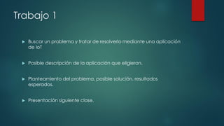 Trabajo 1
 Buscar un problema y tratar de resolverlo mediante una aplicación
de IoT
 Posible descripción de la aplicación que eligieron.
 Planteamiento del problema, posible solución, resultados
esperados.
 Presentación siguiente clase.
 