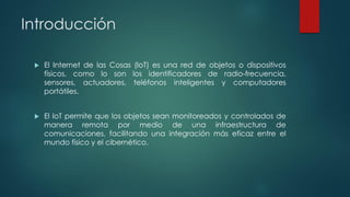 Introducción
 El Internet de las Cosas (IoT) es una red de objetos o dispositivos
físicos, como lo son los identificadores de radio-frecuencia,
sensores, actuadores, teléfonos inteligentes y computadores
portátiles.
 El IoT permite que los objetos sean monitoreados y controlados de
manera remota por medio de una infraestructura de
comunicaciones, facilitando una integración más eficaz entre el
mundo físico y el cibernético.
 