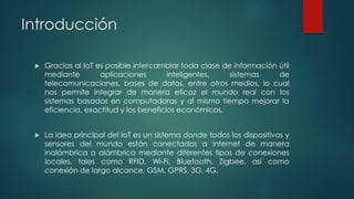Introducción
 Gracias al IoT es posible intercambiar toda clase de información útil
mediante aplicaciones inteligentes, sistemas de
telecomunicaciones, bases de datos, entre otros medios, lo cual
nos permite integrar de manera eficaz el mundo real con los
sistemas basados en computadoras y al mismo tiempo mejorar la
eficiencia, exactitud y los beneficios económicos.
 La idea principal del IoT es un sistema donde todos los dispositivos y
sensores del mundo están conectados a internet de manera
inalámbrica o alámbrica mediante diferentes tipos de conexiones
locales, tales como RFID, Wi-Fi, Bluetooth, Zigbee, así como
conexión de largo alcance, GSM, GPRS, 3G, 4G.
 