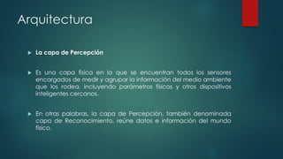 Arquitectura
 La capa de Percepción
 Es una capa física en la que se encuentran todos los sensores
encargados de medir y agrupar la información del medio ambiente
que los rodea, incluyendo parámetros físicos y otros dispositivos
inteligentes cercanos.
 En otras palabras, la capa de Percepción, también denominada
capa de Reconocimiento, reúne datos e información del mundo
físico.
 
