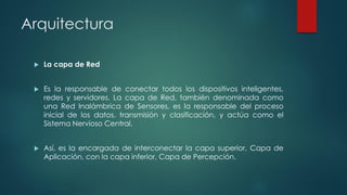 Arquitectura
 La capa de Red
 Es la responsable de conectar todos los dispositivos inteligentes,
redes y servidores. La capa de Red, también denominada como
una Red Inalámbrica de Sensores, es la responsable del proceso
inicial de los datos, transmisión y clasificación, y actúa como el
Sistema Nervioso Central.
 Así, es la encargada de interconectar la capa superior, Capa de
Aplicación, con la capa inferior, Capa de Percepción.
 