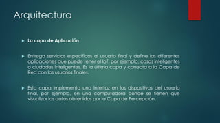 Arquitectura
 La capa de Aplicación
 Entrega servicios específicos al usuario final y define las diferentes
aplicaciones que puede tener el IoT, por ejemplo, casas inteligentes
o ciudades inteligentes. Es la última capa y conecta a la Capa de
Red con los usuarios finales.
 Esta capa implementa una interfaz en los dispositivos del usuario
final, por ejemplo, en una computadora donde se tienen que
visualizar los datos obtenidos por la Capa de Percepción.
 