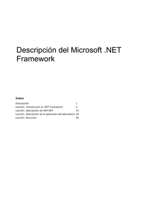 Descripción del Microsoft .NET
Framework



Índice

Descripción                                          1
Lección: introducción al .NET Framework              2
Lección: descripción de ASP.NET                      14
Lección: descripción de la aplicación del laboratorio 20
Lección: Recursos                                    26
 