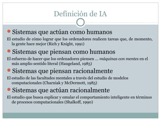 Definición de IA

Sistemas que actúan como humanos
El estudio de cómo lograr que los ordenadores realicen tareas que, de momento,
   la gente hace mejor (Rich y Knight, 1991)
Sistemas que piensan como humanos
El esfuerzo de hacer que los ordenadores piensen … máquinas con mentes en el
   más amplio sentido literal (Haugeland, 1985)
Sistemas que piensan racionalmente
El estudio de las facultades mentales a través del estudio de modelos
   computacionales (Charniak y McDermott, 1985)
Sistemas que actúan racionalmente
El estudio que busca explicar y emular el comportamiento inteligente en términos
   de procesos computacionales (Shalkoff, 1990)
 