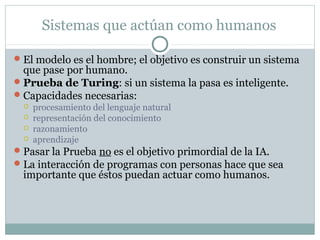 Sistemas que actúan como humanos

 El modelo es el hombre; el objetivo es construir un sistema
  que pase por humano.
 Prueba de Turing: si un sistema la pasa es inteligente.
 Capacidades necesarias:
     procesamiento del lenguaje natural
     representación del conocimiento
     razonamiento
     aprendizaje
 Pasar la Prueba no es el objetivo primordial de la IA.
 La interacción de programas con personas hace que sea
  importante que éstos puedan actuar como humanos.
 