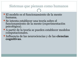 Sistemas que piensan como humanos

El modelo es el funcionamiento de la mente
 humana.
Se intenta establecer una teoría sobre el
 funcionamiento de la mente (experimentación
 psicológica).
A partir de la teoría se pueden establecer modelos
 computacionales.
Influencia de las neurociencias y de las ciencias
 cognitivas.
 