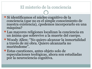 El misterio de la conciencia

Si identificamos el núcleo cognitivo de la
 conciencia (que no es el simple conocimiento de
 nuestra existencia), ¿podemos incorporarlo en una
 máquina?
Las mayores religiones localizan la conciencia en
 un ánima que sobrevive a la muerte del cuerpo.
Woody Allen: “No quiero alcanzar la inmortalidad
 a través de mi obra. Quiero alcanzarla no
 muriéndome”.
Estas cuestiones, antes objeto solo de
 especulaciones teológicas, ahora son estudiadas
 por la neurociencia cognitiva.
 