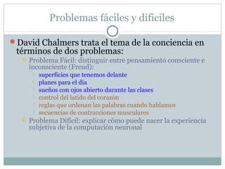 Problemas fáciles y difíciles

David Chalmers trata el tema de la conciencia en
 términos de dos problemas:
      Problema Fácil: distinguir entre pensamiento consciente e
       inconsciente (Freud):
           superficies que tenemos delante
           planes para el día
           sueños con ojos abierto durante las clases
           control del latido del corazón
           reglas que ordenan las palabras cuando hablamos
           secuencias de contracciones musculares
      Problema Difícil: explicar cómo puede nacer la experiencia
       subjetiva de la computación neuronal
 