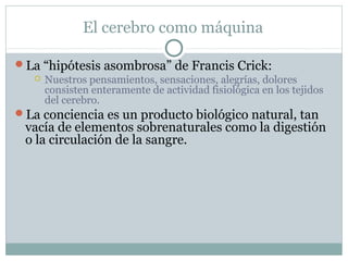 El cerebro como máquina

La “hipótesis asombrosa” de Francis Crick:
   Nuestros pensamientos, sensaciones, alegrías, dolores
    consisten enteramente de actividad fisiológica en los tejidos
    del cerebro.
La conciencia es un producto biológico natural, tan
  vacía de elementos sobrenaturales como la digestión
  o la circulación de la sangre.
 