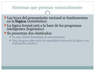 Sistemas que piensan racionalmente

Las leyes del pensamiento racional se fundamentan
 en la lógica (Aristóteles).
La lógica formal está a la base de los programas
 inteligentes (logicismo).
Se presentan dos obstáculos:
      Es muy difícil formalizar el conocimiento.
      Hay un gran salto entre la capacidad teórica de la lógica y su
       realización práctica.
 
