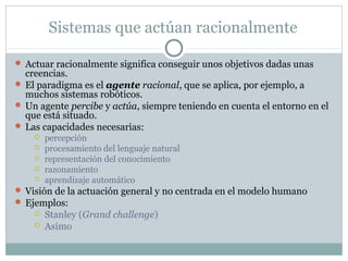 Sistemas que actúan racionalmente

 Actuar racionalmente significa conseguir unos objetivos dadas unas
  creencias.
 El paradigma es el agente racional, que se aplica, por ejemplo, a
  muchos sistemas robóticos.
 Un agente percibe y actúa, siempre teniendo en cuenta el entorno en el
  que está situado.
 Las capacidades necesarias:
       percepción
       procesamiento del lenguaje natural
       representación del conocimiento
       razonamiento
       aprendizaje automático
 Visión de la actuación general y no centrada en el modelo humano
 Ejemplos:
       Stanley (Grand challenge)
       Asimo
 