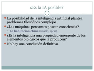 ¿Es la IA posible?

La posibilidad de la inteligencia artificial plantea
 problemas filosóficos complejos.
¿Las máquinas pensantes poseen consciencia?
 •   La habitación china (Searle, 1980)
¿Es la inteligencia una propiedad emergente de los
 elementos biológicos que la producen?
No hay una conclusión definitiva.
 