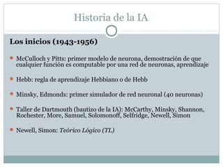 Historia de la IA

Los inicios (1943-1956)

 McCulloch y Pitts: primer modelo de neurona, demostración de que
  cualquier función es computable por una red de neuronas, aprendizaje

 Hebb: regla de aprendizaje Hebbiano o de Hebb

 Minsky, Edmonds: primer simulador de red neuronal (40 neuronas)

 Taller de Dartmouth (bautizo de la IA): McCarthy, Minsky, Shannon,
  Rochester, More, Samuel, Solomonoff, Selfridge, Newell, Simon

 Newell, Simon: Teórico Lógico (TL)
 